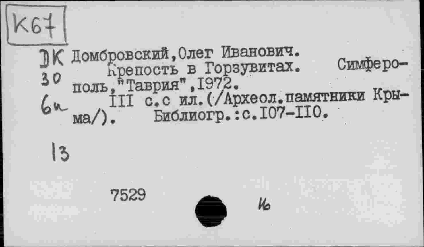 ﻿Kg--
J К Домбровский,Олег Иванович.
iQ Крепость в Горзувитах. Симферополь ,Таврия",1972.
III с.с ил.(/Археол.памятники Крыма/). Библиогр. :с.107-П0.
ІЬ
7529
